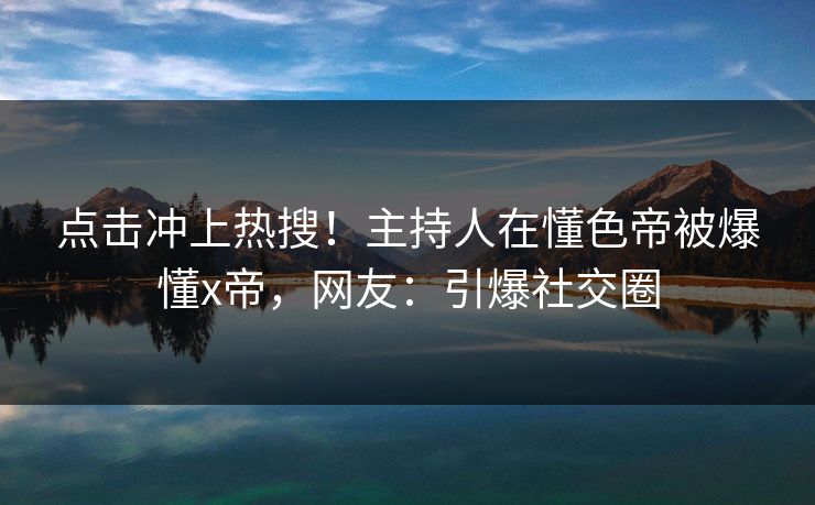 点击冲上热搜！主持人在懂色帝被爆懂x帝，网友：引爆社交圈