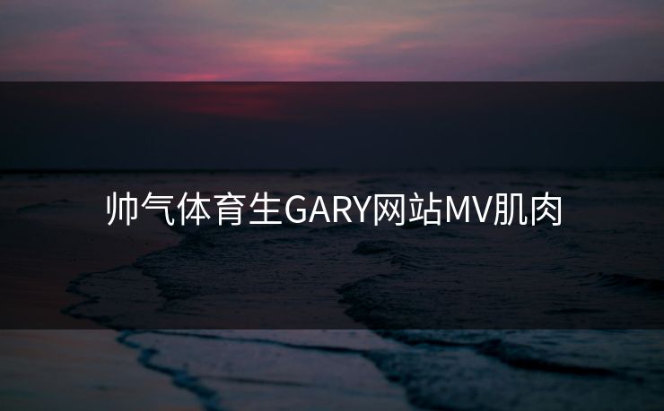 帅气体育生GARY网站MV肌肉