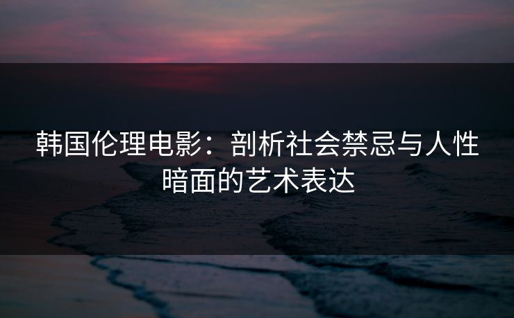 韩国伦理电影：剖析社会禁忌与人性暗面的艺术表达