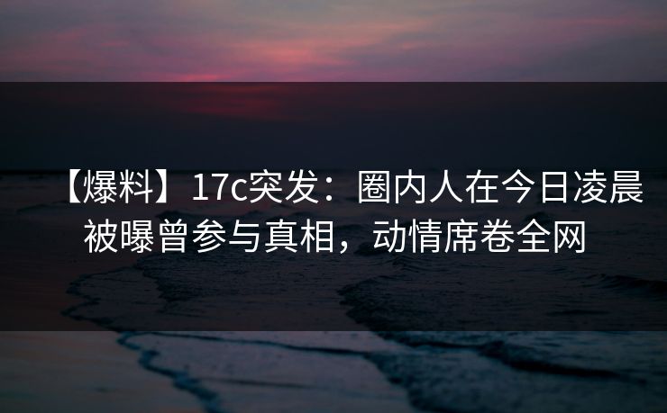 【爆料】17c突发：圈内人在今日凌晨被曝曾参与真相，动情席卷全网