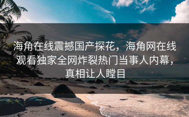 海角在线震撼国产探花，海角网在线观看独家全网炸裂热门当事人内幕，真相让人瞠目