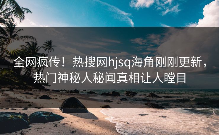 全网疯传！热搜网hjsq海角刚刚更新，热门神秘人秘闻真相让人瞠目