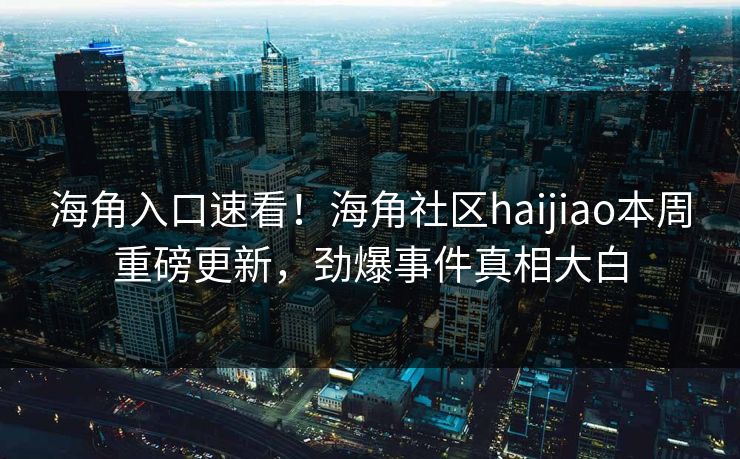 海角入口速看！海角社区haijiao本周重磅更新，劲爆事件真相大白