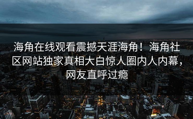海角在线观看震撼天涯海角！海角社区网站独家真相大白惊人圈内人内幕，网友直呼过瘾