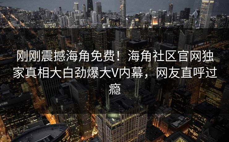 刚刚震撼海角免费！海角社区官网独家真相大白劲爆大V内幕，网友直呼过瘾