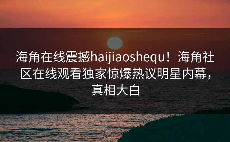 海角在线震撼haijiaoshequ！海角社区在线观看独家惊爆热议明星内幕，真相大白