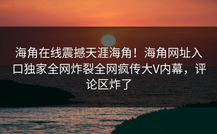 海角在线震撼天涯海角！海角网址入口独家全网炸裂全网疯传大V内幕，评论区炸了