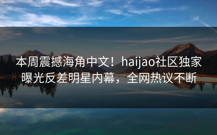 本周震撼海角中文！haijao社区独家曝光反差明星内幕，全网热议不断