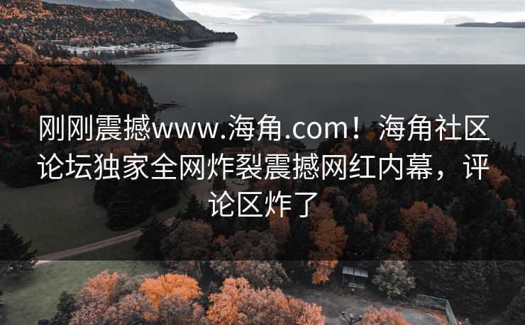 刚刚震撼www.海角.com！海角社区论坛独家全网炸裂震撼网红内幕，评论区炸了
