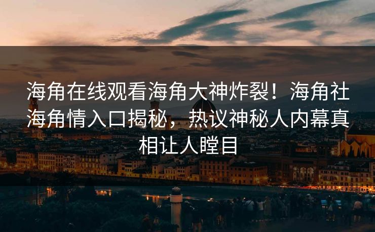 海角在线观看海角大神炸裂！海角社海角情入口揭秘，热议神秘人内幕真相让人瞠目