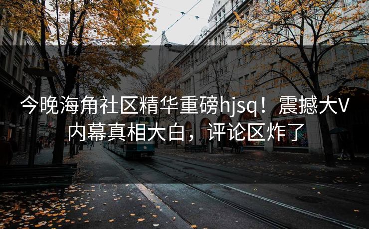 今晚海角社区精华重磅hjsq！震撼大V内幕真相大白，评论区炸了