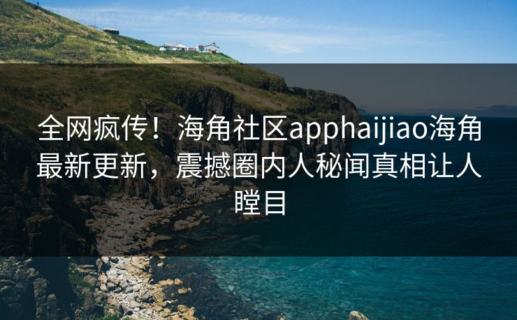 全网疯传！海角社区apphaijiao海角最新更新，震撼圈内人秘闻真相让人瞠目