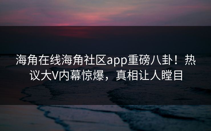 海角在线海角社区app重磅八卦！热议大V内幕惊爆，真相让人瞠目