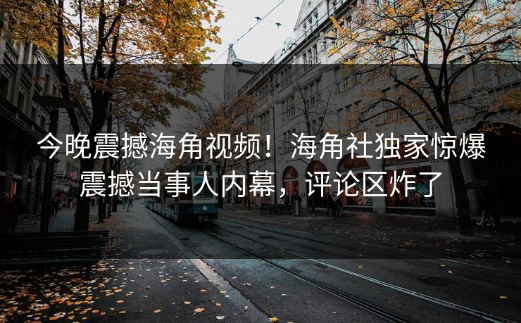 今晚震撼海角视频！海角社独家惊爆震撼当事人内幕，评论区炸了