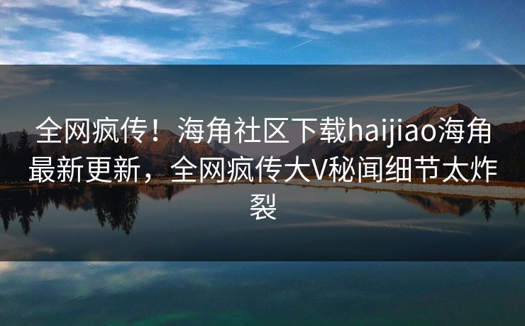 全网疯传！海角社区下载haijiao海角最新更新，全网疯传大V秘闻细节太炸裂