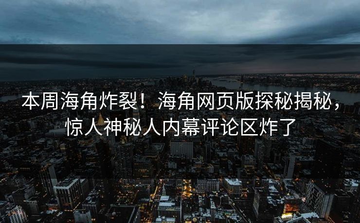 本周海角炸裂！海角网页版探秘揭秘，惊人神秘人内幕评论区炸了
