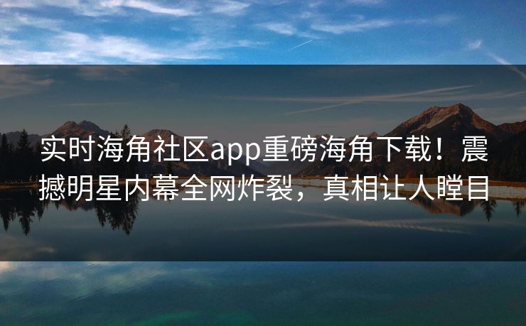 实时海角社区app重磅海角下载！震撼明星内幕全网炸裂，真相让人瞠目