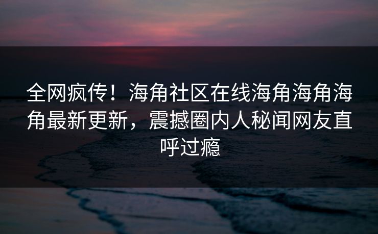 全网疯传！海角社区在线海角海角海角最新更新，震撼圈内人秘闻网友直呼过瘾