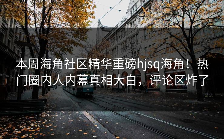 本周海角社区精华重磅hjsq海角！热门圈内人内幕真相大白，评论区炸了