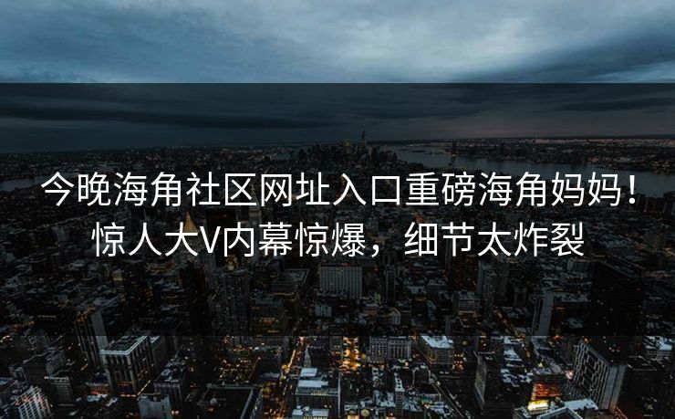 今晚海角社区网址入口重磅海角妈妈！惊人大V内幕惊爆，细节太炸裂