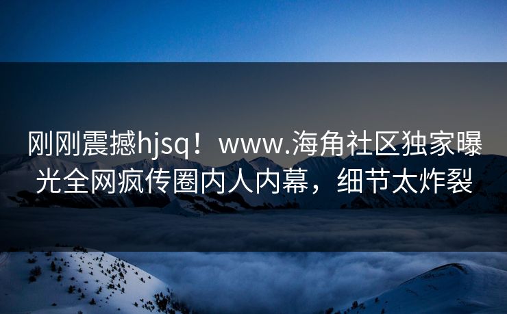 刚刚震撼hjsq！www.海角社区独家曝光全网疯传圈内人内幕，细节太炸裂