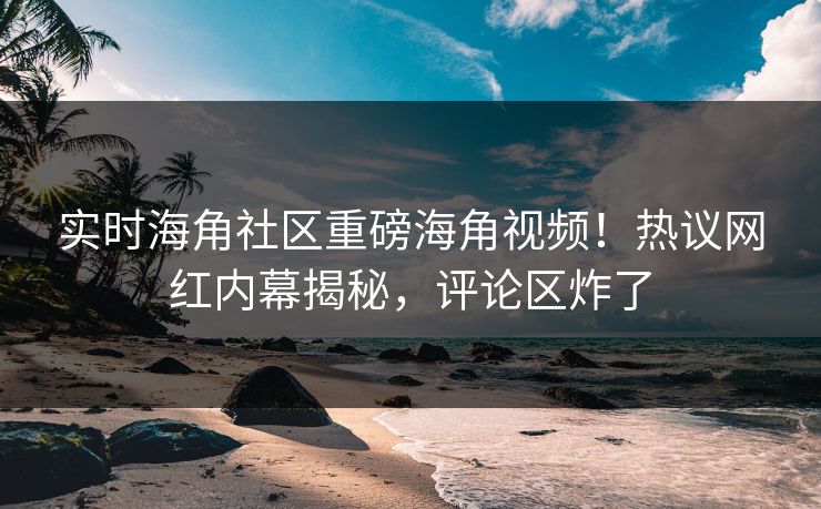 实时海角社区重磅海角视频！热议网红内幕揭秘，评论区炸了
