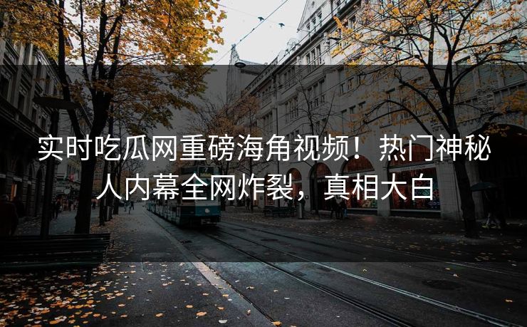 实时吃瓜网重磅海角视频！热门神秘人内幕全网炸裂，真相大白