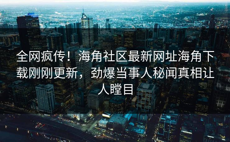 全网疯传！海角社区最新网址海角下载刚刚更新，劲爆当事人秘闻真相让人瞠目