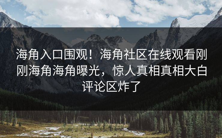 海角入口围观！海角社区在线观看刚刚海角海角曝光，惊人真相真相大白评论区炸了