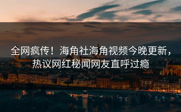 全网疯传！海角社海角视频今晚更新，热议网红秘闻网友直呼过瘾