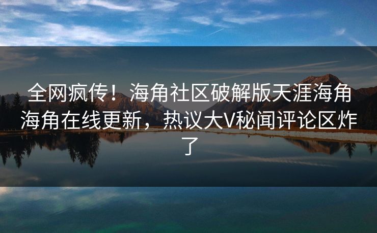 全网疯传！海角社区破解版天涯海角海角在线更新，热议大V秘闻评论区炸了