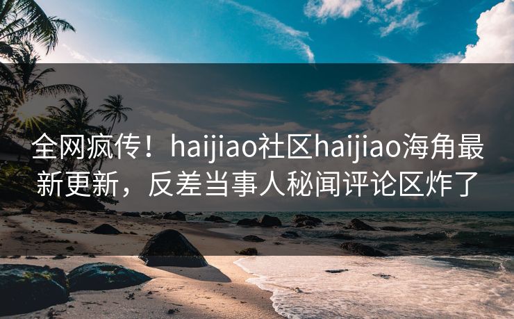 全网疯传！haijiao社区haijiao海角最新更新，反差当事人秘闻评论区炸了