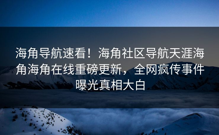 海角导航速看！海角社区导航天涯海角海角在线重磅更新，全网疯传事件曝光真相大白