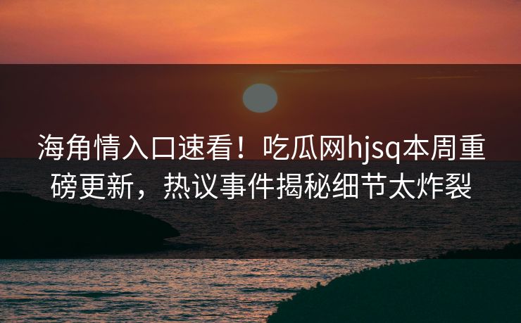 海角情入口速看！吃瓜网hjsq本周重磅更新，热议事件揭秘细节太炸裂