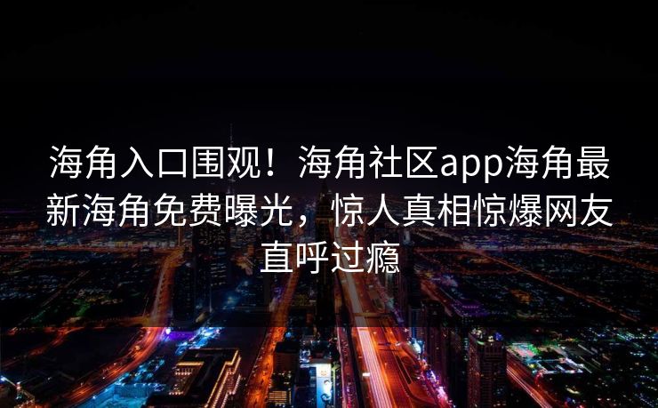 海角入口围观！海角社区app海角最新海角免费曝光，惊人真相惊爆网友直呼过瘾