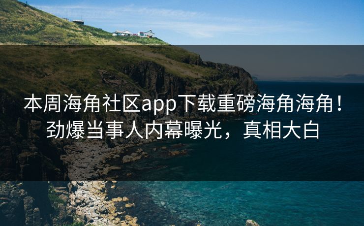 本周海角社区app下载重磅海角海角！劲爆当事人内幕曝光，真相大白