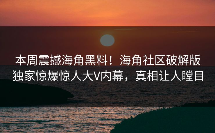 本周震撼海角黑料！海角社区破解版独家惊爆惊人大V内幕，真相让人瞠目