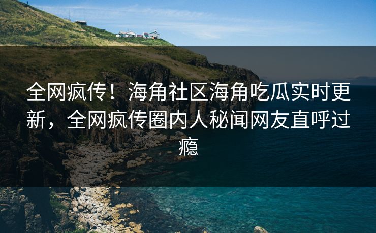 全网疯传！海角社区海角吃瓜实时更新，全网疯传圈内人秘闻网友直呼过瘾