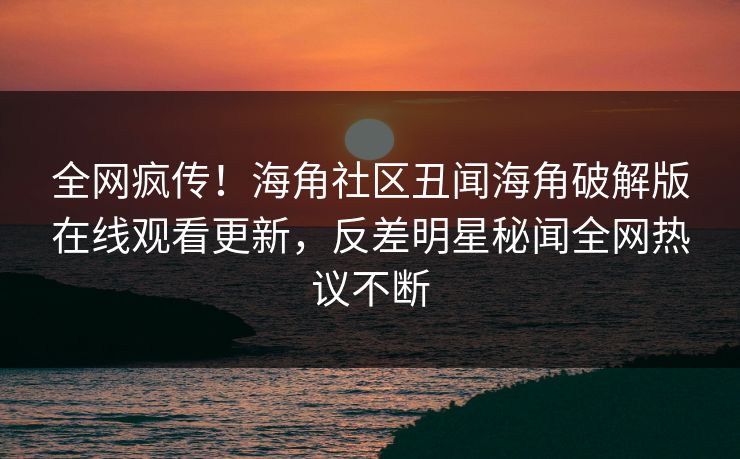 全网疯传！海角社区丑闻海角破解版在线观看更新，反差明星秘闻全网热议不断