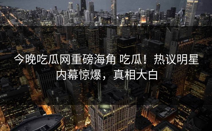 今晚吃瓜网重磅海角 吃瓜！热议明星内幕惊爆，真相大白