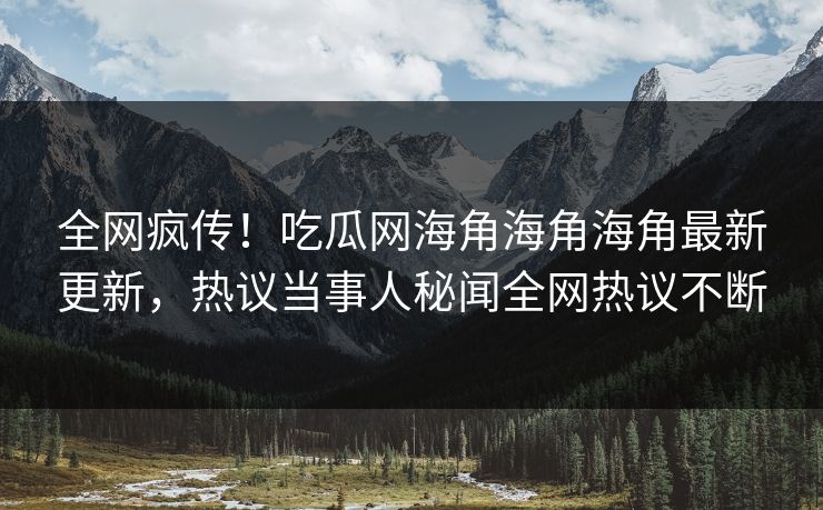 全网疯传！吃瓜网海角海角海角最新更新，热议当事人秘闻全网热议不断
