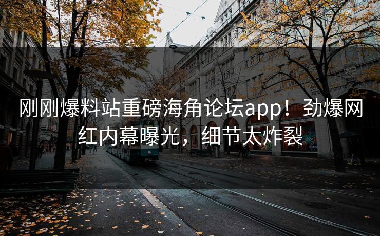 刚刚爆料站重磅海角论坛app！劲爆网红内幕曝光，细节太炸裂