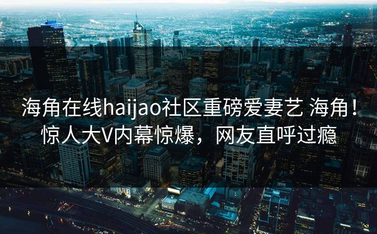 海角在线haijao社区重磅爱妻艺 海角！惊人大V内幕惊爆，网友直呼过瘾