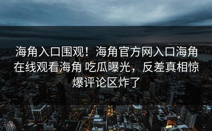 海角入口围观！海角官方网入口海角在线观看海角 吃瓜曝光，反差真相惊爆评论区炸了