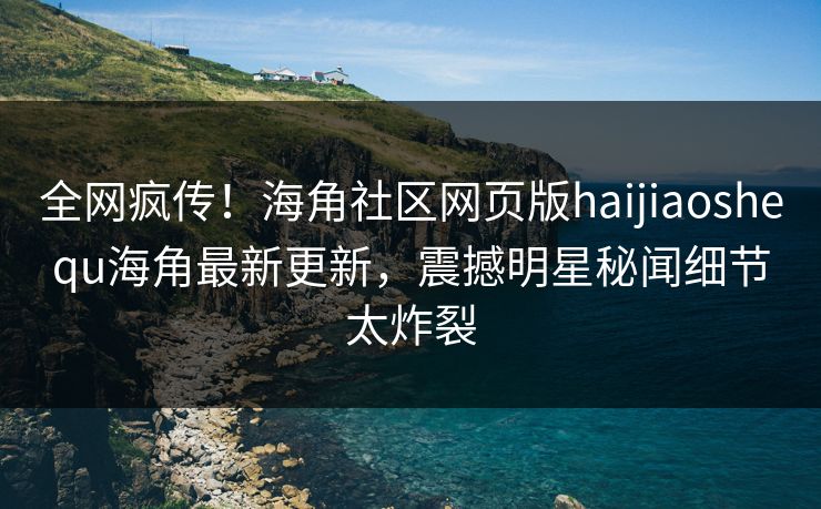 全网疯传！海角社区网页版haijiaoshequ海角最新更新，震撼明星秘闻细节太炸裂