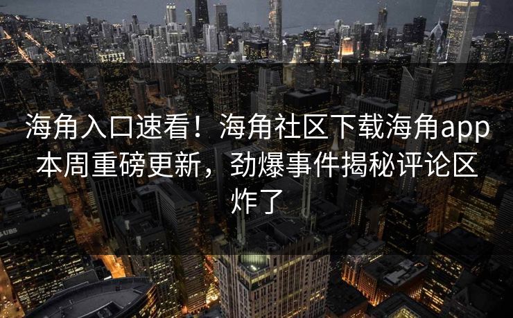 海角入口速看！海角社区下载海角app本周重磅更新，劲爆事件揭秘评论区炸了