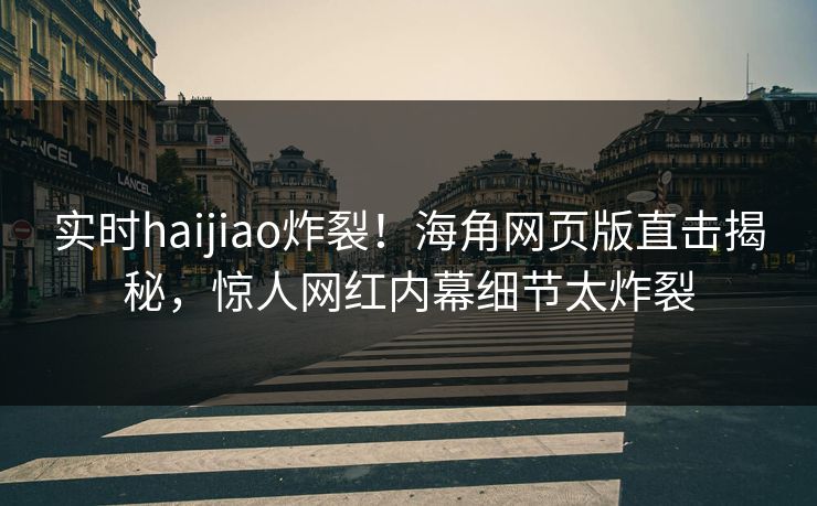 实时haijiao炸裂！海角网页版直击揭秘，惊人网红内幕细节太炸裂