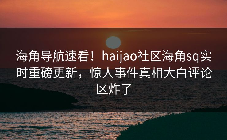 海角导航速看！haijao社区海角sq实时重磅更新，惊人事件真相大白评论区炸了