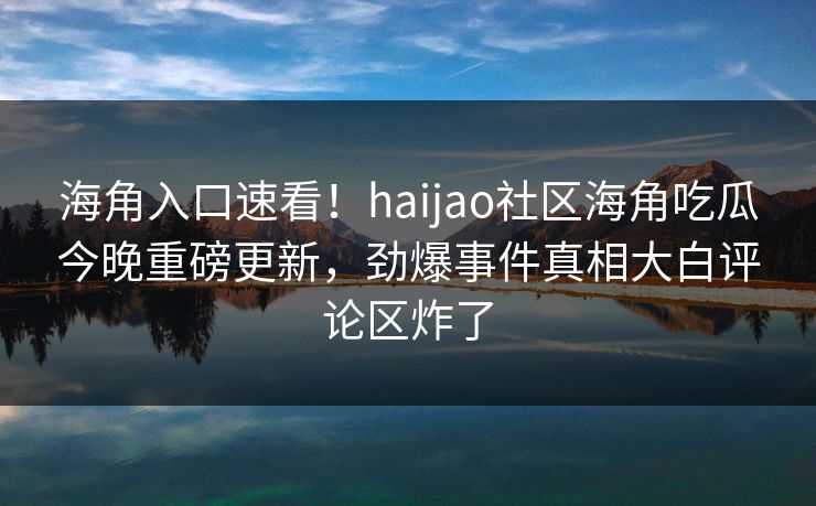 海角入口速看！haijao社区海角吃瓜今晚重磅更新，劲爆事件真相大白评论区炸了