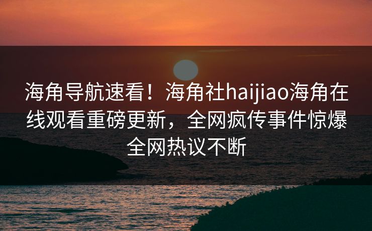 海角导航速看！海角社haijiao海角在线观看重磅更新，全网疯传事件惊爆全网热议不断